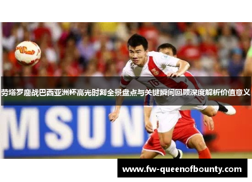 劳塔罗鏖战巴西亚洲杯高光时刻全景盘点与关键瞬间回顾深度解析价值意义