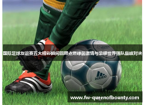 国际足球友谊赛五大精彩瞬间回顾点燃绿茵激情与荣耀世界强队巅峰对决